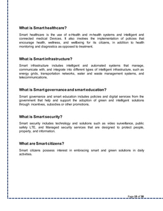 Page 19 of 38
What is Smarthealthcare?
Smart healthcare is the use of e-Health and m-health systems and intelligent and
connected medical Devices. It also involves the implementation of policies that
encourage health, wellness, and wellbeing for its citizens, in addition to health
monitoring and diagnostics as opposed to treatment.
What is Smartinfrastructure?
Smart infrastructure includes intelligent and automated systems that manage,
communicate with, and integrate into different types of intelligent infrastructure, such as
energy grids, transportation networks, water and waste management systems, and
telecommunications.
What is Smartgovernanceand smarteducation?
Smart governance and smart education includes policies and digital services from the
government that help and support the adoption of green and intelligent solutions
through incentives, subsidies or other promotions.
What is Smartsecurity?
Smart security includes technology and solutions such as video surveillance, public
safety LTE, and Managed security services that are designed to protect people,
property, and information.
What are Smartcitizens?
Smart citizens possess interest in embracing smart and green solutions in daily
activities.
 