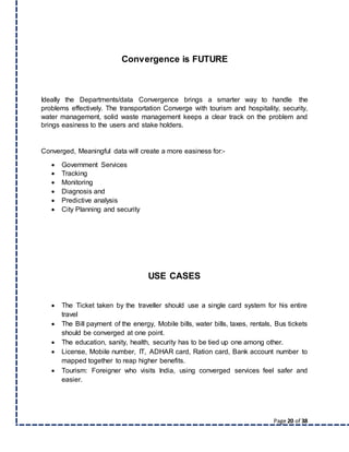 Page 20 of 38
Convergence is FUTURE
Ideally the Departments/data Convergence brings a smarter way to handle the
problems effectively. The transportation Converge with tourism and hospitality, security,
water management, solid waste management keeps a clear track on the problem and
brings easiness to the users and stake holders.
Converged, Meaningful data will create a more easiness for:-
 Government Services
 Tracking
 Monitoring
 Diagnosis and
 Predictive analysis
 City Planning and security
USE CASES
 The Ticket taken by the traveller should use a single card system for his entire
travel
 The Bill payment of the energy, Mobile bills, water bills, taxes, rentals, Bus tickets
should be converged at one point.
 The education, sanity, health, security has to be tied up one among other.
 License, Mobile number, IT, ADHAR card, Ration card, Bank account number to
mapped together to reap higher benefits.
 Tourism: Foreigner who visits India, using converged services feel safer and
easier.
 