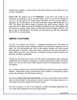 Page 23 of 38
industry works together to create smarter cities, taking charge of such aspects can now
be more manageable.
Davao City, the biggest city in the Philippines, is the first in the country to use
technology in answering its issues on public safety. There is no doubt that keeping an
eye on a city that spans over 2,400 square kilometers and has over one million in
population can be demanding. So the local government tapped IBM Philippines on a
PHP 128 million ($3 million) project to enhance their public service initiatives. The
agreement was for IBM to provide the Intelligent Operations Center (IOC) platform that
will support its existing Public Safety and Security Command Center (PSSCC). And
after a year of implementation, the Davao City government and IBM have announced
that the IOC is now operational.
UNIFIED PLATFORM,
The IOC now provides the PSSCC a centralized dashboard view that allows the
authorized government bodies (including multiple local government agencies such as
police, fire, and anti-terrorism task force) to use analytics software and monitor events
and operations in real-time. Today, the solution answers the city’s four main pillars of
public safety which are: crime prevention, emergency response, threat prevention and
response, and traffic management.
Through the live feeds from CCTVs and the unified communication tools, respective
departments will be alerted of emergency in specific locations (like if there’s fire, bomb
threat, etc.). This now will result in faster response times for the department in-charge of
the situation.
This is made possible by the varied tools that IBM has provided such as video analytics
software, multi-channel unified communication (that includes an early-warning system
for key risk indicators), and GPS location tracking.
According to Davao City mayor Sara Duterte, this move is part of their vision to build a
safer city that will help the city become a center of growth. This makes sense as it is
considered the business capital of the southern region.
This kind of solution is a first in the Philippines, but IBM has already collaborated with
over 2,000 cities worldwide for the same implementation.
 
