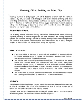 Page 24 of 38
Karamay, China: Building the Safest City
Karamay launched a joint program with IBM to become a "smart city". The concept,
proposed by IBM, is based on technologies such as the Internet of things and cloud
computing, and embraces transportation, healthcare and public security. The remote oil
town of Karamay in Northwest China's Xinjiang Uygur autonomous region is adopting
cutting-edge technology to become a "smart city" in order to make life easier for
residents and improve local administration
PROBLEM STATEMENT,
The currently working non-smart legacy surveillance platform lacks video processing
capability, resulting in unclear images and low work efficiency. The existing information
systems are isolated, making it difficult to centrally manage video surveillance products
and achieve multi-platform interconnection and collaboration. As a result, intelligent
analysis of massive data and effective data mining are impeded.
SMART SOLUTIONS,
 Every bus station in Karamay is equipped with an electronic screen displaying
information about the arrival of the next bus. Residents can even check the exact
time a bus will arrive on their mobile devices.
 The solution aims at building the safest city service cloud based on the unified
safest city platform which can interconnect with the Police Geographic
Information System (PGIS) to implement a wide assortment of smart services,
including preventive maintenance of video, behavior analysis, facial recognition,
video summary, quick search, image sharpening, and case investigation
analysis.
 The project aims to provide information and services on mobile terminals, means
that Karamay will be covered by a web of 2G, 3G and Wi-Fi networks.
BENEFITS,
Unified monitoring and optimized camera distribution: enables collaboration and linkage
of multiple peripheral units (PUs) and multi-platforms; able to deploy strategically by
connecting the system with the public security system
Improved work efficiency: extensive use of intelligent analysis and 3D module display in
urban management has increased the work efficiency by 40%.
 