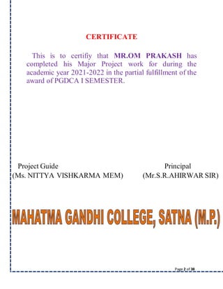 Page 2 of 38
CERTIFICATE
This is to certifiy that MR.OM PRAKASH has
completed his Major Project work for during the
academic year 2021-2022 in the partial fulfillment of the
award of PGDCA I SEMESTER.
Project Guide Principal
(Ms. NITTYA VISHKARMA MEM) (Mr.S.R.AHIRWAR SIR)
 