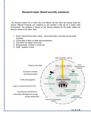 Page 31 of 38
Research topic (Smart security solutions)
The Security solution for a smart city is as follows, the city. Here we discuss about the
various different Products and solutions to get involved in the city for a better safer
Environment. The Analysis is based on the various solutions for the public safety and
security issues in the urban area.
1. India’s Global Peace Index rating - How Good India is secured among world
countries.
2. Crime rates in India on state wise perspective.
3. City which has higher crime rate
4. Items/products involved in smart city
5. UUID –System in India
 