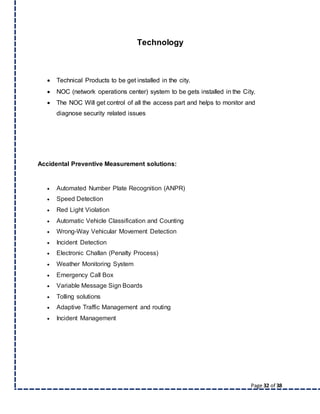 Page 32 of 38
Technology
 Technical Products to be get installed in the city.
 NOC (network operations center) system to be gets installed in the City.
 The NOC Will get control of all the access part and helps to monitor and
diagnose security related issues
Accidental Preventive Measurement solutions:
 Automated Number Plate Recognition (ANPR)
 Speed Detection
 Red Light Violation
 Automatic Vehicle Classification and Counting
 Wrong-Way Vehicular Movement Detection
 Incident Detection
 Electronic Challan (Penalty Process)
 Weather Monitoring System
 Emergency Call Box
 Variable Message Sign Boards
 Tolling solutions
 Adaptive Traffic Management and routing
 Incident Management
 