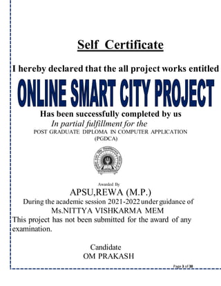 Page 3 of 38
Self Certificate
I hereby declared that the all project works entitled
Has been successfully completed by us
In partial fulfillment for the
POST GRADUATE DIPLOMA IN COMPUTER APPLICATION
(PGDCA)
Awarded By
APSU,REWA (M.P.)
During the academic session 2021-2022underguidance of
Ms.NITTYA VISHKARMA MEM
This project has not been submitted for the award of any
examination.
Candidate
OM PRAKASH
 
