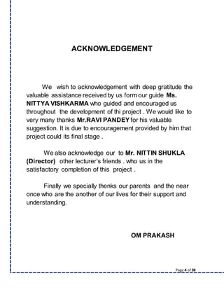 Page 4 of 38
ACKNOWLEDGEMENT
We wish to acknowledgement with deep gratitude the
valuable assistance receivedby us form our guide Ms.
NITTYA VISHKARMA who guided and encouraged us
throughout the development of thi project . We would like to
very many thanks Mr.RAVI PANDEY for his valuable
suggestion. It is due to encouragement provided by him that
project could its final stage .
We also acknowledge our to Mr. NITTIN SHUKLA
(Director) other lecturer’s friends . who us in the
satisfactory completion of this project .
Finally we specially thenks our parents and the near
once who are the another of our lives for their support and
understanding.
OM PRAKASH
 