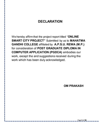 Page 5 of 38
DECLARATION
We hereby affirm that the project report titled “ONLINE
SMART CITY PROJECT” Submitted by us to MAHATMA
GANDHI COLLEGE affiliated by A.P.S.U. REWA (M.P.)
for consideration of POST GRADUATE DIPLOMA IN
COMPUTER APPLICATION (PGDCA) embodies our
work, except the and suggestions received during the
work which has been duly acknowledged.
OM PRAKASH
 