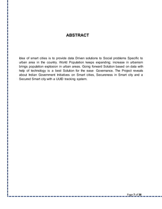Page 7 of 38
ABSTRACT
Idea of smart cities is to provide data Driven solutions to Social problems Specific to
urban area in the country. World Population keeps expanding; increase in urbanism
brings population explosion in urban areas. Going forward Solution based on data with
help of technology is a best Solution for the ease Governance. The Project reveals
about Indian Government Initiatives on Smart cities, Secureness in Smart city and a
Secured Smart city with a UUID tracking system.
 