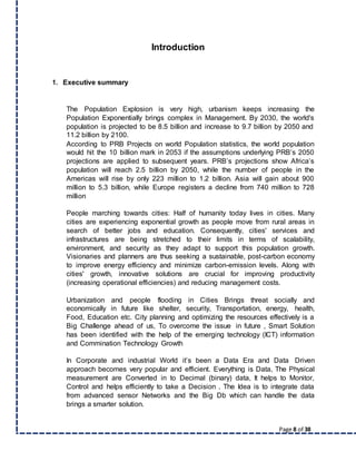 Page 8 of 38
Introduction
1. Executive summary
The Population Explosion is very high, urbanism keeps increasing the
Population Exponentially brings complex in Management. By 2030, the world's
population is projected to be 8.5 billion and increase to 9.7 billion by 2050 and
11.2 billion by 2100.
According to PRB Projects on world Population statistics, the world population
would hit the 10 billion mark in 2053 if the assumptions underlying PRB’s 2050
projections are applied to subsequent years. PRB’s projections show Africa’s
population will reach 2.5 billion by 2050, while the number of people in the
Americas will rise by only 223 million to 1.2 billion. Asia will gain about 900
million to 5.3 billion, while Europe registers a decline from 740 million to 728
million
People marching towards cities: Half of humanity today lives in cities. Many
cities are experiencing exponential growth as people move from rural areas in
search of better jobs and education. Consequently, cities' services and
infrastructures are being stretched to their limits in terms of scalability,
environment, and security as they adapt to support this population growth.
Visionaries and planners are thus seeking a sustainable, post-carbon economy
to improve energy efficiency and minimize carbon-emission levels. Along with
cities' growth, innovative solutions are crucial for improving productivity
(increasing operational efficiencies) and reducing management costs.
Urbanization and people flooding in Cities Brings threat socially and
economically in future like shelter, security, Transportation, energy, health,
Food, Education etc. City planning and optimizing the resources effectively is a
Big Challenge ahead of us, To overcome the issue in future , Smart Solution
has been identified with the help of the emerging technology (ICT) information
and Commination Technology Growth
In Corporate and industrial World it’s been a Data Era and Data Driven
approach becomes very popular and efficient. Everything is Data, The Physical
measurement are Converted in to Decimal (binary) data, It helps to Monitor,
Control and helps efficiently to take a Decision . The Idea is to integrate data
from advanced sensor Networks and the Big Db which can handle the data
brings a smarter solution.
 