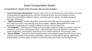 For long distances– Improve metro rail services. Here are some strategies:---
1. *Smart Infrastructure Development:* Invest in state-of-the-art infrastructure for metro stations and tracks,
including advanced signaling systems, real-time monitoring sensors, and smart ticketing solutions.
Implement automated fare collection systems, contactless payment options, and digital signage for
passenger convenience.
2. *Digital Connectivity:* Provide robust Wi-Fi connectivity and mobile apps for passengers to access real-
time travel information, route planning, and service updates. Integrate digital platforms for ticket
purchasing, trip planning, and customer feedback to enhance the user experience.
3. *IoT Integration:* Utilize Internet of Things (IoT) technology to optimize energy consumption, track train
movements, and monitor infrastructure health. Implement smart sensors for predictive maintenance,
crowd management, and emergency response to ensure efficient operations and passenger safety.
4. *Electric Mobility:* Transition to electric-powered trains and renewable energy sources to reduce carbon
emissions and promote environmental sustainability. Implement energy-efficient lighting, regenerative
braking systems, and solar panels at stations to minimize energy consumption and operational costs
Smart Transportation System
 