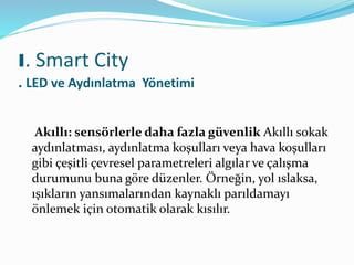 Akıllı: sensörlerle daha fazla güvenlik Akıllı sokak
aydınlatması, aydınlatma koşulları veya hava koşulları
gibi çeşitli çevresel parametreleri algılar ve çalışma
durumunu buna göre düzenler. Örneğin, yol ıslaksa,
ışıkların yansımalarından kaynaklı parıldamayı
önlemek için otomatik olarak kısılır.
I. Smart City
. LED ve Aydınlatma Yönetimi
 