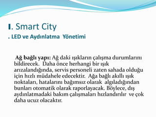 Ağ bağlı yapı: Ağ daki ışıkların çalışma durumlarını
bildirecek. Daha önce herhangi bir ışık
arızalandığında, servis personeli zaten sahada olduğu
için hızlı müdahele edecektir. Ağa bağlı akıllı ışık
noktaları, hatalarını bağımsız olarak algıladığından
bunları otomatik olarak raporlayacak. Böylece, dış
aydınlatmadaki bakım çalışmaları hızlandırılır ve çok
daha ucuz olacaktır.
I. Smart City
. LED ve Aydınlatma Yönetimi
 