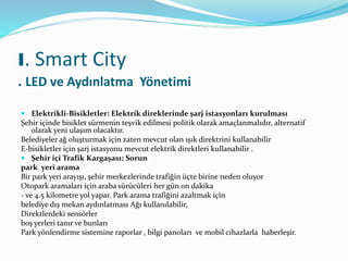  Elektrikli-Bisikletler: Elektrik direklerinde şarj istasyonları kurulması
Şehir içinde bisiklet sürmenin teşvik edilmesi politik olarak amaçlanmalıdır, alternatif
olarak yeni ulaşım olacaktır.
Belediyeler ağ oluşturmak için zaten mevcut olan ışık direktrini kullanabilir
E-bisikletler için şarj istasyonu mevcut elektrik direktleri kullanabilir .
 Şehir içi Trafik Kargaşası: Sorun
park yeri arama
Bir park yeri arayışı, şehir merkezlerinde trafiğin üçte birine neden oluyor
Otopark aramaları için araba sürücüleri her gün on dakika
- ve 4.5 kilometre yol yapar. Park arama trafiğini azaltmak için
belediye dış mekan aydınlatması Ağı kullanılabilir,
Direktlerdeki sensörler
boş yerleri tanır ve bunları
Park yönlendirme sistemine raporlar , bilgi panoları ve mobil cihazlarla haberleşir.
I. Smart City
. LED ve Aydınlatma Yönetimi
 