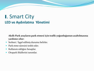 Akıllı Park araçların park etmesi için trafik yoğunluğunun azaltılmasına
yardımcı olur:
 Serbest / İşgal edilmiş durumu belirler.
 Park etme süresini tesbit eder.
 Kullanım sıklığını hesaplar.
 Otopark ihlallerini tanımlar.
I. Smart City
LED ve Aydınlatma Yönetimi
 