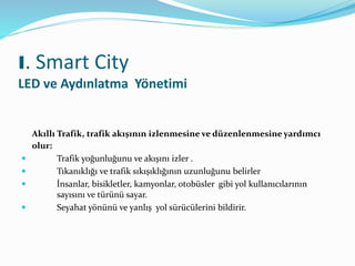 Akıllı Trafik, trafik akışının izlenmesine ve düzenlenmesine yardımcı
olur:
 Trafik yoğunluğunu ve akışını izler .
 Tıkanıklığı ve trafik sıkışıklığının uzunluğunu belirler
 İnsanlar, bisikletler, kamyonlar, otobüsler gibi yol kullanıcılarının
sayısını ve türünü sayar.
 Seyahat yönünü ve yanlış yol sürücülerini bildirir.
I. Smart City
LED ve Aydınlatma Yönetimi
 