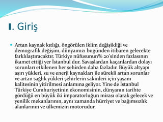 I. Giriş
 Artan kaynak kıtlığı, öngörülen iklim değişikliği ve
demografik değişim, dünyamızı bugünden itibaren gelecekte
farklılaştıracaktır. Türkiye nüfusunun% 20'sinden fazlasının
ikamet ettiği yer İstanbul dur. Savaşlardan kaçanlardan dolayı
sorunları etkilenen her şehirden daha fazladır. Büyük altyapı
aşırı yükleri, su ve enerji kaynakları ile sürekli artan sorunlar
ve artan sağlık yükleri şehirlerin sakinleri için yaşam
kalitesinin yitirilmesi anlamına geliyor. Yine de İstanbul
Türkiye Cumhuriyetinin ekonomisinin, dünyanın tarihte
gördüğü en büyük iki imparatorluğun mirası olarak gelecek ve
yenilik mekanlarının, aynı zamanda hürriyet ve bağımsızlık
alanlarının ve ülkemizin motorudur.
 