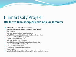  Örnek Gri Su Üretim Hesabı (Konut)
 4 Kişilik Bir Ailede Günlük Üretilen Gri Su Hesabı
 Kişi Sayısı: 4
 Kişi Başı Günlük Lavabo Kullanımı Sayısı: 3
 4 Kişilik Bir Ailede Günlük Lavabo Kullanım Oranı: %100
 Lavabo Su Tüketim Miktarı: 9 lt/dk
 Lavabo Kullanım Süresi: 2 dk
 Kişi Başı Günlük Duş Kullanımı: 1
 4 Kişilik Bir Ailede Günlük Duş Kullanım Oranı: %50
 Duş Su Tüketim Miktarı:18 lt / dk
 Duş Kullanım Süresi: 10 dk
 Hesaplama: Tüm veriler çarpılacaktır.
 = 576 lt/gün
 4 kişilik bir ailenin günlük ortalama 576 lt gri su üretimleri vardır.
I. Smart City Proje-II
Oteller ve Bina Kompleksinde Atık Su Kazanımı
 