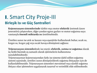 I. Smart City Proje-III
Birleşik Isı ve Güç Santralleri
Kojenerasyon sistemlerinde türbin veya motor elektrik üretmek üzere
jeneratörü çalıştırırken, diğer yandan egzoz gazları ve motor soğutma suyu
vasıtasıyla önemli miktarda ısı üretilmektedir.
Üretilen ısının ise atık ısı kazanı veya eşanjörler kullanılarak buhar, sıcak su,
kızgın su, kızgın yağ veya sıcak havaya dönüşümü sağlanır.
Trijenerasyon sistemlerinde ise enerji; elektrik, ısıtma ve soğutma olarak
üç farklı biçimde eş zamanlı olarak işletmelerin kullanımına
sunulabilmektedir.
Trijenerasyonun kojenerasyondan farkı ise sisteme dahil edilen soğutma
sistemi sayesinde, üretilen ısının dönüştürülerek soğutma ihtiyaçları için de
kullanılabilmesidir. Trijenerasyon sistemleri mevsimsel veya sürekli soğutma
ihtiyacı olan işletmelere uygulanarak tasarruf ve verimlilik elde edilmektedir.
 