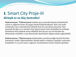 I. Smart City Proje-III
Birleşik Isı ve Güç Santralleri
Kojenerasyon / Trijenerasyon tesisleri aynı zamanda kentsel yerleşimlerde
ısıtma ve soğutma amacı ile yaygın olarak kullanılmaktadır. Kent veya uydu
yerleşimleri aynı zamanda hem elektrik hem de ısıya ihtiyaç duyarlar. Aynı
zamanda bir güç ve ısı merkezi olan kojenerasyon tesisi tarafından bu yerleşim
birimlerine hem elektrik temin edilebilir hem de ayrı ayrı bu birimler kış
döneminde ısıtılabilir ve yaz döneminde absorbsiyon soğutucularla soğutulabilir.
Kojenerasyon / Trijenerasyon tesislerinden yararlanan diğer kentsel birimler
hastaneler, oteller, hipermarketler, büyük ambar ve depolar, bankalar, üniversite
kampüsleri ve 24 saat ısıtma, soğutma, havalandırma isteyen büyük yapılardır.
 