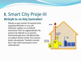 I. Smart City Proje-III
Birleşik Isı ve Güç Santralleri
Bileşik ısı-güç üretimi Avrupa’da hızla
yaygınlaşmaktadır ve 2010 yılı
itibariyle, toplam ısı ve elektrik
üretiminin %18’ ini sağlamaktadır. Bu
yöntem ile elektrik ve ısı üretimi,
Danimarka gibi bazı AB ülkelerinde
ise toplam üretim içinde %51 oranına
kadar çıkmaktadır. Yandaki resimde
bir ev tipi mikro jenerasyon tasvir
edilmektedir.
 
