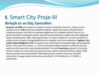 I. Smart City Proje-III
Birleşik Isı ve Güç Santralleri
Almanya’ da 2020 yılına kadar bu sistemler vasıtası ile elektrik üretiminin, toplam üretim
içindeki oranının %25 çıkarılması hedeflenmektedir. İngiltere’de yapılan düzenlemelerle
mikrokojenerasyon sistemlerinin şebekeye bağlanması için şebekeyi işleten firmanın izni
gerekmemektedir. İkametgah alanları dışındaki enerji kullanıcıları İngiltere’de iklim değişikliği
vergisi ödemektedirler. Eğer mikrokojenerasyon ile enerji ürettiklerini ve üretim birimlerinin
yüksek verimli olduklarını belgeleyebilirlerse bu vergiden muaf tutulmaktadırlar. İngiltere, CO₂
azaltım yükümlülüğünün %18’ inin kojenerasyon teknolojisi ile azaltabileceğini planlamaktadır.
Çünkü 1 Evin yıllık CO₂ azaltımı, 1.7–9.0 ton arasında hesaplanmaktadır ve ülkenin yıllık CO₂
azaltımının 60 milyon ton olması beklenmektedir. Bu arada Avustralya, gelecek 10 yıl içinde
karbon emisyonunu sıfıra indirmeyi planlamış olup, yaptırım olarak da karbon vergisini %40
olarak yasalaştırmaya çalışmaktadır. Mikrokojenerasyon üniteleri tamamen otomatik
sistemlerdir ve yaygın olarak kullanılanları genellikle 3-12 kW elektrik ve 17-32kW ısı
üretenlerdir.
 