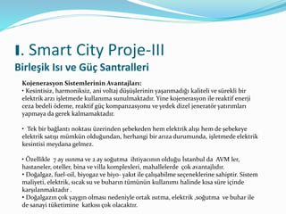 I. Smart City Proje-III
Birleşik Isı ve Güç Santralleri
Kojenerasyon Sistemlerinin Avantajları:
• Kesintisiz, harmoniksiz, ani voltaj düşüşlerinin yaşanmadığı kaliteli ve sürekli bir
elektrik arzı işletmede kullanıma sunulmaktadır. Yine kojenerasyon ile reaktif enerji
ceza bedeli ödeme, reaktif güç kompanzasyonu ve yedek dizel jeneratör yatırımları
yapmaya da gerek kalmamaktadır.
• Tek bir bağlantı noktası üzerinden şebekeden hem elektrik alışı hem de şebekeye
elektrik satışı mümkün olduğundan, herhangi bir arıza durumunda, işletmede elektrik
kesintisi meydana gelmez.
• Özellikle 7 ay ısınma ve 2 ay soğutma ihtiyacının olduğu İstanbul da AVM ler,
hastaneler, oteller, bina ve villa komplexleri, mahallelerde çok avantajlıdır.
• Doğalgaz, fuel-oil, biyogaz ve biyo- yakıt ile çalışabilme seçeneklerine sahiptir. Sistem
maliyeti, elektrik, sıcak su ve buharın tümünün kullanımı halinde kısa süre içinde
karşılanmaktadır .
• Doğalgazın çok yaygın olması nedeniyle ortak ısıtma, elektrik ,soğutma ve buhar ile
de sanayi tüketimine katkısı çok olacaktır.
 