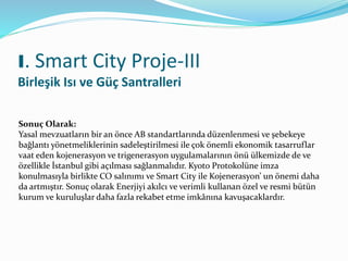 I. Smart City Proje-III
Birleşik Isı ve Güç Santralleri
Sonuç Olarak:
Yasal mevzuatların bir an önce AB standartlarında düzenlenmesi ve şebekeye
bağlantı yönetmeliklerinin sadeleştirilmesi ile çok önemli ekonomik tasarruflar
vaat eden kojenerasyon ve trigenerasyon uygulamalarının önü ülkemizde de ve
özellikle İstanbul gibi açılması sağlanmalıdır. Kyoto Protokolüne imza
konulmasıyla birlikte CO salınımı ve Smart City ile Kojenerasyon’ un önemi daha
da artmıştır. Sonuç olarak Enerjiyi akılcı ve verimli kullanan özel ve resmi bütün
kurum ve kuruluşlar daha fazla rekabet etme imkânına kavuşacaklardır.
 