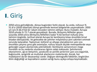 I. Giriş
 2050 yılına gelindiğinde, dünya bugünden farklı olacak. Şu anda, nüfusun %
51.6'sı (2010 itibariyle) dünya genelinde kentsel bölgelerde yaşamaktadır. 2050
yılı için,% 66.4'lük bir rakam önceden tahmin ediliyor. Buna mukabil, Avrupa
2010 yılında % 72.7 olarak gerçekleşti. Burada, Birleşmiş Milletler geçen
yüzyılda 2050 yılına (Birleşmiş Milletler) kadar % 82 kentsel nüfusta artış
tahmini öngördü, tarihsel olarak Avrupa bir kentleşmiş kıtayı öncelikle kırsal
kıtadan dönüştürdü. Ve gelecekte de şehirler milyonlarca yeni sakinleri emmek
zorunda kalacaklar. Toplumsal, kültürel ve altyapı olanaklarının yanı sıra
öncelikle çalışma şansı gibi avantajlar, nüfusu büyük ölçüde metropollerde veya
geleceğin yaşam alanlarında çekmektedir. Kentleşme zamanımızın mega
trendidir ve bu nedenle uluslararası ilginin odak noktasıdır. Şehirlerimiz
ekonominin, ağ ve iletişimin, yaratıcılık ve yenilik yerlerinin yanı sıra özgürlük,
bağımsızlık, zenginlik ve mutluluk alanlarının motorlarıdır. Ancak, her
madalyanın da bir dezavantajı vardır. Değişen demografik faktörler, öngörülen
iklim değişikliği ve kaynakların azalan varlığı bunu açıkça ortaya koymaktadır.
 