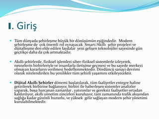 I. Giriş
 Tüm dünyada şehirleşme büyük bir dönüşümün eşiğindedir. Modern
şehirleşme de çok önemli rol oynayacak Smart/Akıllı şehir projeleri ve
dijitalleşme den elde edilen faydalar yeni gelişen teknolojiler sayesinde gün
geçtikçe daha da çok artmaktadır.
 Akıllı şehirlerde, fiziksel işlemleri siber-fiziksel sistemlerle izleyerek,
nesnelerin birbirleriyle ve insanlarla iletişime geçmesi ve bu sayede merkezi
olmayan kararların verilmesi hedeflenmektedir. Dördüncü sanayi devrimi
olarak nitelendirilen bu yenilikler tüm şehirli yaşamını etkileyecektir.
 Dijital Akıllı Şehirler dönemi başlatılarak, tüm faaliyetler entegre haline
getirilerek birbirine bağlanıyor, birbiri ile haberleşen sistemler analizler
yaparak, boşa harcanan zamanlar , yatırımlar ve gereksiz faaliyetler ortadan
kaldırılıyor, akıllı yönetim zincirleri kuruluyor, tam zamanında trafik akışından
sağlığa kadar güvenli huzurlu, ve yüksek gelir sağlayan modern şehir yönetimi
kurulabilmektedir.
 