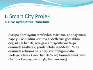 Avrupa Komisyonu tarafından Mart 2014'te onaylanan
2030 yılı için iklim koruma hedeflerine göre iklim
değişikliği hedefi, sera gazı emisyonlarını % 40
oranında azaltarak, yenilenebilir maddeleri % 27
oranında artırarak ve enerji verimliliğini daha
zorlayıcı olarak (2020 hedefi % 20) tanımlanmaktadır.
(Avrupa Komisyonu 2014b, Barroso 2014)
I. Smart City Proje-I
LED ve Aydınlatma Yönetimi
 