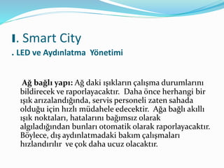 Ağ bağlı yapı: Ağ daki ışıkların çalışma durumlarını
bildirecek ve raporlayacaktır. Daha önce herhangi bir
ışık arızalandığında, servis personeli zaten sahada
olduğu için hızlı müdahele edecektir. Ağa bağlı akıllı
ışık noktaları, hatalarını bağımsız olarak
algıladığından bunları otomatik olarak raporlayacaktır.
Böylece, dış aydınlatmadaki bakım çalışmaları
hızlandırılır ve çok daha ucuz olacaktır.
I. Smart City
. LED ve Aydınlatma Yönetimi
 