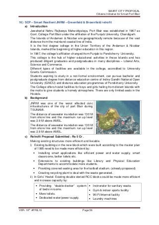 SMART CITY PROPOSAL
Citizens Initiative for Smart Port Blair
VER- 18
th
APRIL16 Page 56
16) SCP – Smart Resilient JNRM – Greenfield & Brownfield retrofit
a) Introduction
Jawaharlal Nehru Rajkeeya Mahavidyalaya, Port Blair was established in 1967 as
Govt. College Port Blair under the affiliation of the Punjab University, Chandigarh.
The Islands of Andaman & Nicobar are geographically remote because of the vast
distance from the mainland coastal line of India.
It is the first degree college in the Union Territory of the Andaman & Nicobar
Islands, marked the beginning of higher education in this region.
In 1987, the college's affiliation changed from Punjab to Pondicherry University.
This college is the hub of higher educational activities in these Islands and has
produced diligent graduates and postgraduates in many disciplines – Liberal Arts,
Science and Commerce.
Different types of facilities are available in the college, accredited to University
Grants Commission.
Students aspiring to study in a non-formal environment, can pursue bachelor and
postgraduate degree from distance education centre of Indira Gandhi National Open
University (IGNOU) and distance education programmes of Pondicherry University.
The College offers hostel facilities for boys and girls hailing from distant Islands with
the motto to give students a homely atmosphere. There are only limited seats in the
Hostels.
b) Background
JNRM was one of the worst affected civic
infrastructures of the city of port Blair during
TSUNAMI.
The distance of seawater inundation was 130 M
from shore line and the maximum run up level
was 2.9 M above AMSL.
The distance of seawater inundation was 130 M
from shore line and the maximum run up level
was 2.9 M above AMSL.
c) Retrofit Proposal Submitted : Rs 5 Cr .
Making existing structures more efficient and liveable.
i) Existing buildings in the new block which were built according to the master plan
of 1995 need to be made more efficient by:
• Installing smart applications like efficient power and water supply, smart
classrooms, better toilets etc.
• Extensions to existing buildings like Library and Physical Education
Departments to accommodate more students.
• Providing covered seating area for the football stadium. (already proposed)
• Creating recycling plant to deal with the waste generated.
ii) In Girls’ Hostel: Existing double storied RCC blocks could be made more efficient
and increase capacity by:
• Providing “double-decker” system
of beds in rooms.
• More toilets.
• Dedicated water/power supply.
• Incinerator for sanitary waste.
• Gym & indoor sports facility
• Wi-Fi/Internet facility
• Laundry machines
 