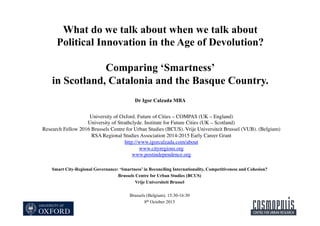 What do we talk about when we talk about
Political Innovation in the Age of Devolution?
Comparing ‘Smartness’
in Scotland, Catalonia and the Basque Country.
Dr Igor Calzada MBA
Smart City-Regional Governance: ‘Smartness’ in Reconciling Internationality, Competitiveness and Cohesion?
Brussels Centre for Urban Studies (BCUS)
Vrije Universiteit Brussel
Brussels (Belgium). 15:30-16:30
8th October 2015
University of Oxford. Future of Cities – COMPAS (UK – England)
University of Strathclyde. Institute for Future Cities (UK – Scotland)
Research Fellow 2016 Brussels Centre for Urban Studies (BCUS). Vrije Universiteit Brussel (VUB). (Belgium)
RSA Regional Studies Association 2014-2015 Early Career Grant
http://www.igorcalzada.com/about
www.cityregions.org
www.postindependence.org
 