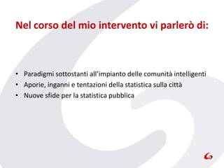 Nel corso del mio intervento vi parlerò di:
• Paradigmi sottostanti all’impianto delle comunità intelligenti
• Aporie, inganni e tentazioni della statistica sulla città
• Nuove sfide per la statistica pubblica
 