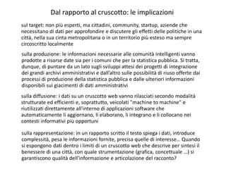 sulla produzione: le informazioni necessarie alle comunità intelligenti vanno
prodotte a risorse date sia per i comuni che per la statistica pubblica. Si tratta,
dunque, di puntare da un lato sugli sviluppi attesi dei progetti di integrazione
dei grandi archivi amministrativi e dall’altro sulle possibilità di riuso offerte dai
processi di produzione della statistica pubblica e dalle ulteriori informazioni
disponibili sui giacimenti di dati amministrativi
Dal rapporto al cruscotto: le implicazioni
sul target: non più esperti, ma cittadini, community, startup, aziende che
necessitano di dati per approfondire e discutere gli effetti delle politiche in una
città, nella sua cinta metropolitana o in un territorio più esteso ma sempre
circoscritto localmente
sulla rappresentazione: in un rapporto scritto il testo spiega i dati, introduce
complessità, pesa le informazioni fornite, precisa quelle di interesse… Quando
si espongono dati dentro i limiti di un cruscotto web che descrive per sintesi il
benessere di una città, con quale strumentazione (grafica, concettuale …) si
garantiscono qualità dell’informazione e articolazione del racconto?
sulla diffusione: i dati su un cruscotto web vanno rilasciati secondo modalità
strutturate ed efficienti e, soprattutto, veicolati "machine to machine" e
riutilizzati direttamente all'interno di applicazioni software che
automaticamente li aggiornano, li elaborano, li integrano e li collocano nei
contesti informativi più opportuni
 