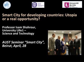 Smart	
  City	
  for	
  developing	
  countries:	
  Utopia	
  
or	
  a	
  real	
  opportunity?	
  
	
  
Professor	
  Isam	
  Shahrour,	
  	
  
University	
  Lille1	
  –	
  	
  
Science	
  and	
  Technology	
  
	
  	
  
AUST	
  Seminar	
  “Smart	
  City”,	
  
Beirut,	
  April,	
  28	
  
 
