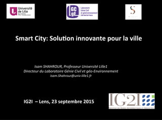 Smart	
  City:	
  Solu.on	
  innovante	
  pour	
  la	
  ville	
  
Isam	
  SHAHROUR,	
  Professeur	
  Université	
  Lille1	
  	
  
Directeur	
  du	
  Laboratoire	
  Génie	
  Civil	
  et	
  géo-­‐Environnement	
  
Isam.Shahrour@univ-­‐lille1.fr	
  
IG2I	
  	
  –	
  Lens,	
  23	
  septembre	
  2015	
  
 