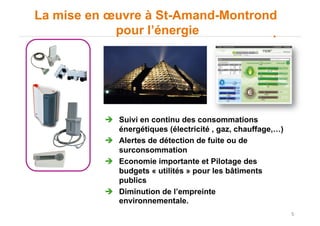 5
La mise en œuvre à St-Amand-Montrond
pour l’énergie
"  Suivi en continu des consommations
énergétiques (électricité , gaz, chauffage,…)
"  Alertes de détection de fuite ou de
surconsommation
"  Economie importante et Pilotage des
budgets « utilités » pour les bâtiments
publics
"  Diminution de l’empreinte
environnementale.
 