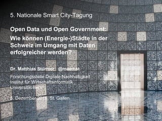 5. Nationale Smart City-Tagung
Open Data und Open Government:
Wie können (Energie-)Städte in der
Schweiz im Umgang mit Daten
erfolgreicher werden?
Dr. Matthias Stürmer @maemst
Forschungsstelle Digitale Nachhaltigkeit
Institut für Wirtschaftsinformatik
Universität Bern
6. Dezember 2016, St. Gallen
 