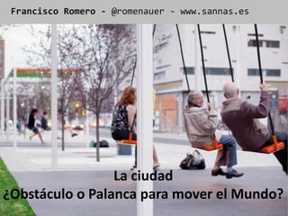 Francisco Romero - @romenauer - www.sannas.es




                 La ciudad
¿Obstáculo o Palanca para mover el Mundo?
 