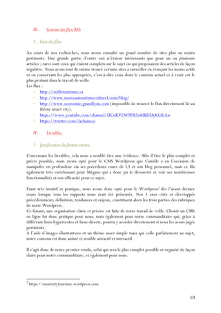 10	
  
III. Gestion des flux RSS
1. Liste des flux
Au cours de nos recherches, nous avons consulté un grand nombre de sites plus ou moins
pertinents. Une grande partie d’entre eux n’étaient intéressants que pour un ou plusieurs
articles ; rares sont ceux qui étaient complets sur le sujet ou qui proposaient des articles de façon
régulière. Nous avons tout de même trouvé certains sites à surveiller en évinçant les moins actifs
et en conservant les plus appropriés, c’est-à-dire ceux dont le contenu actuel et à venir est le
plus probant dans le travail de veille.
Les flux :
- http://veilletourisme.ca
- http://www.nouveautourismeculturel.com/blog/
- http://www.economie.grandlyon.com (impossible de trouver le flux directement lié au
thème smart city).
- https://www.youtube.com/channel/UCnKVEW9FR2n8dkDUyKGiLAw
- https://twitter.com/lachainesc
	
  
IV. Livrables.
1. Justification du format retenu.
Concernant les livrables, cela nous a semblé être une évidence. Afin d’être le plus complet et
précis possible, nous avons opté pour le CMS Wordpress que Camille a eu l’occasion de
manipuler en profondeur via ses précédents cours de L3 et son blog personnel, mais ce fût
également très enrichissant pour Mégane qui a donc pu le découvrir et voir ses nombreuses
fonctionnalités et son efficacité pour ce sujet.
Etant très intuitif et pratique, nous avons donc opté pour le Wordpress2
dès l’avant dernier
cours lorsque tous les supports nous avait été présentés. Nos 3 axes cités et développés
précédemment, définition, tendances et enjeux, constituent alors les trois parties des rubriques
de notre Wordpress.
Ce faisant, une organisation claire et précise est faite de notre travail de veille. Choisir un CMS
en ligne fut donc pratique pour nous, mais également pour notre commanditaire qui, grâce à
différents liens hypertextes et liens directs, pourra y accéder directement si nous les avons jugés
pertinents.
A l’aide d’images illustratrices et un thème assez simple mais qui colle parfaitement au sujet,
notre contenu est donc animé et semble attractif et interactif.
Il s’agit donc de notre premier rendu, celui qui sera le plus complet possible et organisé de façon
claire pour notre commanditaire, et également pour nous.
2
https://smartcitytourisme.wordpress.com
 