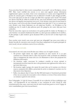 11	
  
Nous avons donc laissé le choix à notre commanditaire via un mail3
: soit un Wordpress, soit un
PDF. Mme Lauer semblait très ouverte et ne nous avait apporté aucune information
supplémentaire quant à son choix. Grâce à nos connaissances et à notre envie d’approfondir la
gestion de contenus grâce à Wordpress tout en élaborant le livrable le plus adéquat possible,
nous avons opté pour un mini site en ligne qui allait donc regrouper notre travail. Nécessitant
une adresse mail afin de valider la création du site, nous avons demandé à notre commanditaire
une adresse sur laquelle nous pourrions avoir accès. Cette dernière avait omis de nous fournir le
mot de passe, nous le lui avons donc demandé quelques jours plus tard. C’est à ce moment que
cette dernière nous donna finalement son avis quant-aux livrables ; un Wordpress ne lui
semblait pas être le rendu le plus judicieux pour elle puisqu’un site existe déjà pour leurs
recherches.
Nous lui avons donc exposé nos motivations et les points positifs de réaliser un Wordpress et
cette dernière s’est montrée finalement favorable à ce choix qui nous semblent être le meilleur,
le plus pratique et plus moderne qu’un document PDF au sein du web 2.0 dans lequel nous
sommes.
Pour conclure notre travail, nous avons opté pour une infographie4
que nous avons réalisé en
dernier lieu afin de concentrer notre travail et nous baser uniquement sur la partie principale de
notre travail, soit une conclusion concise de nos recherches.
2. Présentation du livrable.
Concernant le site web, notre menu fût donc une évidence avec les onglets suivants :	
  
- Un premier onglet faisant une rapide exposition de notre travail, de ce en quoi
consistent nos recherches dans le cadre d’un travail de veille et donnant une définition
claire et transparente des smart cities avec des illustrations et divers sites proposant des
définitions intéressantes
- Un deuxième onglet concernant les tendances actuelles au niveau national et
international où seront réunis des sites et des pertinents mais également des vidéos sur ce
qui existe déjà ou non.
- Un troisième onglet à propos des enjeux des smart cities sur le tourisme avec diverses
sources, notamment des chiffres, permettant de mettre en situation le tourisme avec les
data misent à leur disposition.
- Enfin, nous plaçons dans le footer des flux RSS intéressants et fonctionnels permettant
d’être mis au courant des nouveautés et des évolutions en termes d’innovations futures
ou existantes à partir de sites sérieux.
Pour l’infographie, il s’agit de résumer l’ensemble de nos recherche de façon synthétique mais
claire : un regroupement de nos recherches et une conclusion de notre travail de veille
(conclusion pour nous, mais, avant tout coeur de notre travail dont pourra se servir l’équipe de
notre commanditaire pour leurs travaux futurs).
3
Annexe 2
4
Annexe 3
 