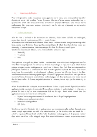 3	
  
I. Expression des besoins.
Pour cette première partie concernant notre approche sur le sujet, nous avons préféré travailler
chacune de notre côté pendant l’heure de cours. Chacune n’ayant aucune notion claire de ce
qu’était une smart city, nous avons donc cherché nos propres définitions. Une fois ce travail
préliminaire fait, nous nous sommes concentrées sur le sujet en réunissant nos recherches
concernant le sujet.
1. Travail exploratoire.
Afin de voir la version et les recherches de chacune, nous avons travaillé sur Framapad,
permettant ainsi de confronter nos idées et points de vue.
Nous avons concentré nos recherches en alliant smart city et tourisme puisque smart city étant
trop général pour le thème donné par la commanditaire. Il fallait donc faire le lien entre une
smart city et les touristes tout en tenant compte des data, des données numériques.
Une fois les idées mieux définies, nous avons défini les termes du sujet :
- Smart city
- Tourisme
- Data
Une question principale se posait à nous : devions-nous nous concentrer uniquement sur les
villes Françaises proposant ces services ou devions-nous élargir le sujet sur le plan international
puisque nos pays voisins sont également avancés sur ce thème. Ceci était donc une des questions
principales soumises à la commanditaire lors de notre premier contact. En effet, nous avons
trouvé que des smart cities se développent en France comme les villes de Lyon et Issy-Les-
Moulineaux ainsi que dans des pays étrangers tels que l’Espagne avec Barcelone, les Pays-Bas ou
encore la Chine. Comparer les évolutions technologiques est donc judicieux pour notre travail
afin de faire évoluer la France, et principalement la Lorraine, sur ce sujet qui lie smart city et
tourisme.
Avant de chercher des exemples, nous avons fait un état de ce que savions déjà concernant les
applications déjà existantes (cours précédent, culture générale et technologique) et cela nous a
permis de voir ce qu’on nous connaissions déjà sur le sujet. Ainsi, nous savions que des
applications et des moyens divers existaient :
- Repère lumineux pour connaitre le nombre de places de parking disponibles.
- Parkings pour recharger sa voiture.
- Bornes de recharges USB.
- QR Code.
Une fois ce travail préliminaire fait et après avoir eu une connaissance plus globale du sujet, nous
avons envoyé rapidement un mail à la commanditaire (le 23 octobre suite au cours du 21
octobre, réponse obtenue le 26 octobre)1
afin de clarifier certains points et de pouvoir avancer
dans notre travail de veille puisqu’il s’agit d’un sujet relativement récent, nous avons trouvé
1
Annexe 1
 