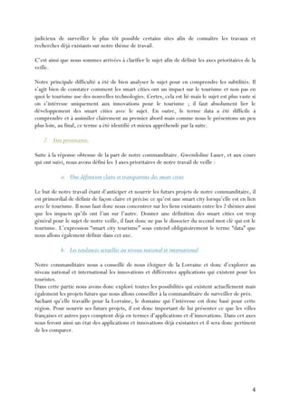 4	
  
judicieux de surveiller le plus tôt possible certains sites afin de connaître les travaux et
recherches déjà existants sur notre thème de travail.
C’est ainsi que nous sommes arrivées à clarifier le sujet afin de définir les axes prioritaires de la
veille.
Notre principale difficulté a été de bien analyser le sujet pour en comprendre les subtilités. Il
s’agit bien de constater comment les smart cities ont un impact sur le tourisme et non pas en
quoi le tourisme use des nouvelles technologies. Certes, cela est lié mais le sujet est plus vaste si
on s’intéresse uniquement aux innovations pour le tourisme ; il faut absolument lier le
développement des smart cities avec le sujet. En outre, le terme data a été difficile à
comprendre et à assimiler clairement au premier abord mais comme nous le présentons un peu
plus loin, au final, ce terme a été identifié et mieux appréhendé par la suite.
2. Axes prioritaires.
Suite à la réponse obtenue de la part de notre commanditaire, Gwendoline Lauer, et aux cours
qui ont suivi, nous avons défini les 3 axes prioritaires de notre travail de veille :
a. Une définition claire et transparente des smart cities
Le but de notre travail étant d’anticiper et nourrir les futurs projets de notre commanditaire, il
est primordial de définir de façon claire et précise ce qu’est une smart city lorsqu’elle est en lien
avec le tourisme. Il nous faut donc nous concentrer sur les liens existants entre les 2 thèmes ainsi
que les impacts qu’ils ont l’un sur l’autre. Donner une définition des smart cities est trop
général pour le sujet de notre veille, il faut donc ne pas le dissocier du second mot clé qui est le
tourisme. L’expression “smart city tourisme” sous entend obligatoirement le terme “data” que
nous allons également définir dans cet axe.
b. Les tendances actuelles au niveau national et international
Notre commanditaire nous a conseillé de nous éloigner de la Lorraine et donc d’explorer au
niveau national et international les innovations et différentes applications qui existent pour les
touristes.
Dans cette partie nous avons donc exploré toutes les possibilités qui existent actuellement mais
également les projets futurs que nous allons conseiller à la commanditaire de surveiller de près.
Sachant qu’elle travaille pour la Lorraine, le domaine qui l’intéresse est donc basé pour cette
région. Pour nourrir ses futurs projets, il est donc important de lui présenter ce que les villes
françaises et autres pays comptent déjà en termes d’applications et d’innovations. Dans cet axes
nous feront ainsi un état des applications et innovations déjà existantes et il sera donc pertinent
de les comparer.
 