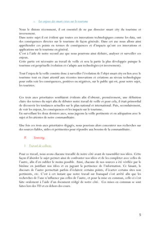 5	
  
c. Les enjeux des smart cities sur le tourisme
Nous le disions récemment, il est essentiel de ne pas dissocier smart city du tourisme et
inversement.
Dans notre sujet il est évident que toutes ces innovations technologiques comme les data, ont
des conséquences directes sur le tourisme de façon générale. Dans cet axe nous allons ainsi
appréhender ces points en termes de conséquences et d’impacts qu’ont ces innovations et
applications sur le tourisme en général.
C’est à l’aide de notre second axe que nous pourrons ainsi déduire, analyser et surveiller ces
enjeux.
Cette partie est nécessaire au travail de veille et sera la partie la plus développée puisque le
tourisme est perpétuelle évolution et s’adapte aux technologies (et inversement).
Tout l’enjeu de la veille consiste donc à surveiller l’évolution de l’objet smart city en lien avec le
tourisme tout en étant attentif aux récentes innovations et créations au niveau technologique
pour enfin voir les conséquences, positives ou négatives, sur le public qui est, pour notre sujet,
les touristes.
Ces trois axes prioritaires semblaient évidents afin d’obtenir, premièrement, une définition
claire des termes du sujet afin de débuter notre travail de veille et pour cela, il était primordial
de découvrir les tendances actuelles sur le plan national et international. Puis, secondairement,
de voir les enjeux, les conséquences et les impacts sur le tourisme.
En surveillant les deux derniers axes, nous jugeons la veille pertinente et en adéquation avec le
sujet et les attentes de notre commanditaire.
Une fois ces trois axes prioritaires dégagés, nous pouvions alors concentrer nos recherches sur
des sources fiables, utiles et pertinentes pour répondre aux besoins de la commanditaire.
II. Sourcing.
1. Travail de collecte.
Pour ce travail, nous avons chacune travaillé de notre côté avant de rassembler nos idées. Cette
façon d’aborder le sujet permet ainsi de confronter nos idées et de les compléter avec celles de
l’autre, afin d’en oublier le moins possible. Ainsi, chacune de nos sources a été vérifiée par le
binôme en justifiant nos idées et en jugeant la pertinence de l’information. Ce faisant, le
discours de l’autre permettait parfois d’éclaircir certains points, d’écarter certains sites non
pertinents, etc. C’est à cet instant que notre travail sur framapad s’est arrêté afin que les
recherches de l’une n’influence pas celles de l’autre, et pour la mise en commun, celle-ci s’est
faite oralement à l’aide d’un document rédigé de notre côté. Ces mises en commun se sont
faites lors des TD et en dehors des cours.
 