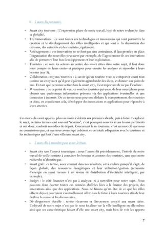 7	
  
b. 5 mots clés pertinents.
- Smart city tourisme : L’expression phare de notre travail, base de notre recherche dans
sa globalité.
- TIC/innovations : ce sont toutes ces technologies et innovations qui vont permettre la
création et le développement des villes intelligentes et qui sont à la disposition des
citoyens, des autorités et des touristes, également.
- Aménagements : ces innovations ne se font pas sans contraintes, il faut prendre en place
l’organisation des nouvelles structures par exemple, de l’agencement de ces innovations
afin de permettre leur bon développement et leur exploitation.
- Touristes : ce sont les acteurs au centre des smart cities dans notre sujet, il faut donc
tenir compte de leurs envies et pratiques pour ensuite les analyser et répondre à leurs
besoins (axe 3).
- Collaboration citoyens/touristes : à savoir qu’un touriste veut se comporter avant tout
comme un citoyen et qu’il peut également approfondir des idées, et donner son point de
vue. En tant que personne active dans la smart city, il est important de ne pas l’exclure.
- M-tourisme : de ce point de vue, ce sont les touristes qui usent de leur smartphone pour
obtenir une quelconque information présente via des applications éventuelles et une
connexion à internet. De ce terme nous pouvons déduire le comportement des touristes
et donc, en considérant cela, développer des innovations et applications pour répondre à
leurs attentes.
Ces mots-clés sont apparus plus ou moins évidents aux premiers abords, puis à force d’explorer
le sujet, certains termes sont souvent “revenus”, c’est pourquoi nous les avons trouvé pertinents
et ont donc, conforté nos idées de départ. Concernant le m-tourisme, c’est un mot clé que nous
ne connaissions pas, et que nous avons jugé cohérent et en totale adéquation avec le tourisme et
les technologies qui font d’une ville une smart city.
c. 5 mots clés à interdire pour éviter le bruit.
- Smart city sans l’aspect touristique : nous l’avons dit précédemment, l’intérêt de notre
travail de veille consiste à connaître les besoins et attentes des touristes, sans quoi notre
recherche n’aboutira pas.
- Smart grid : ce terme, assez courant dans nos résultats, est à exclure puisqu’il s’agit, de
façon globale, des ressources énergétiques et leur utilisation/gestion (économie
d’énergie en ayant recours à un réseau de distribution d’électricité intelligent, par
exemple).
- Budget : le côté financier n’est pas à analyser, ni à surveiller pour notre sujet. Nous
pouvons donc écarter toutes ces données chiffrées liées à la finance des projets, des
innovations ainsi que des applications. Nous ne faisons qu’un état de ce que les villes
offrent déjà et pourraient éventuellement offrir dans le futur à leurs touristes afin de leur
faciliter la venue et les découvertes.
- Développement durable : terme récurrent et directement associé aux smart cities.
L’objectif de notre sujet n’est pas de nous focaliser sur la ville intelligent en elle-même
ainsi que ses caractéristique faisant d’elle une smart city, mais bien de voir les apports
 