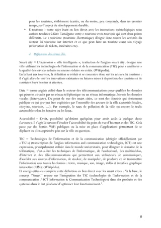 8	
  
pour les touristes, visiblement écartés, ou du moins, peu concernés, dans un premier
temps, par l’aspect du développement durable.
- E-tourisme : notre sujet étant en lien direct avec les innovations technologiques nous
aurions tendance à faire l’amalgame entre e-tourisme et m-tourisme qui sont deux points
différents. Le e-tourisme (tourisme électronique) désigne donc toutes les activités du
secteur du tourisme sur Internet et ce que peut faire un touriste avant son voyage
(réservation de tickets, itinéraires etc).
d. Définitions des termes clés.
Smart city = L'expression « ville intelligente », traduction de l'anglais smart city, désigne une
ville utilisant les technologies de l'information et de la communication (TIC) pour « améliorer »
la qualité des services urbains ou encore réduire ses coûts. (Wikipedia).
En la liant aux touristes, la définition se réduit et se concentre donc sur les acteurs du tourisme :
il s’agit alors de voir les innovations existantes ou futures mises à disposition des touristes et de
constater leurs besoins et attentes.
Data = terme anglais utilisé dans le secteur des télécommunications pour qualifier les données
qui peuvent circuler par un réseau téléphonique ou un réseau informatique, hormis les données
vocales (linternaute). Du point de vue des smart cities, ce sont des données qui deviennent
publique et qui peuvent être exploitées par l’ensemble des acteurs de la ville (autorités locales,
citoyens, touristes, …). Par exemple, le taux de pollution de la ville ou encore le trafic
automobile selon les horaires ou les lieux.
Accessibilité = Droit, possibilité qu'obtient quelqu'un pour avoir accès à quelque chose
(larousse). Il s’agit là surtout d’étudier l’accessibilité du point de vue d’Internet et des TIC. Cela
passe par des bornes WiFi publiques ou la mise en place d’applications permettant de se
déplacer ou d’en apprendre plus sur la ville en question.
TIC = Technologies de l'information et de la communication (abrégée officiellement par
« TIC ») (transcription de l'anglais information and communication technologies, ICT) est une
expression, principalement utilisée dans le monde universitaire, pour désigner le domaine de la
télématique, c'est-à-dire les techniques de l'informatique, de l'audiovisuel, des multimédias,
d'Internet et des télécommunications qui permettent aux utilisateurs de communiquer,
d'accéder aux sources d'information, de stocker, de manipuler, de produire et de transmettre
l'information sous toutes les formes : texte, musique, son, image, vidéo et interface graphique
interactive (IHM). (Wikipédia).
Et energy-cities.eu complète cette définition en lien direct avec les smart cities : “A la base, le
concept ‘’Smart’’ repose sur l’intégration des TIC (technologies de l’information et de la
communication / ICT Information & Communication Technologies) dans des produits et des
systèmes dans le but proclamé d’optimiser leur fonctionnement.”.
 