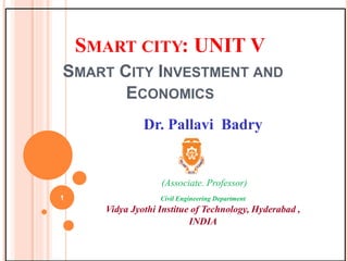 SMART CITY: UNIT V
SMART CITY INVESTMENT AND
ECONOMICS
Dr. Pallavi Badry
(Associate. Professor)
Civil Engineering Department
Vidya Jyothi Institue of Technology, Hyderabad ,
INDIA
1
 