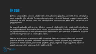Şehirler; sürdürülebilir büyüme, rekabet edilebilirlik, ekonomik güç olma, verimlilik, temiz teknolojilere
geçiş, geleceğin bilgi teknoloji firmalarını barındırma ve en önemlisi üstünde yaşayan insanlara daha
yaşanacak bir şehir yaratma adına bilgi teknolojileri ile harmanlanmış “Akıllı Şehir” konseptine hızla
geçiş yapıyorlar.
Bu anlamda geleceğin akıllı şehirleri ülkelerin ekonomik rekabetçiliklerinde, sürdürülebilir olmaları ve
yarattıkları ekonomik katma değer ile ön planda yer alıyor olacaklar. Şehirlerin ne kadar refah, verimli
ve yaşanabilir oldukları bu akıllı şehir konseptine ne kadar hızlı geçiş yaptıkları ve içerisinde ne ölçüde
derinlemesine yer aldıkları ile belirlenebilir olacak.
VesLabs, şehirlerimizin bu vizyonu gerçekleştirmesinde, Nesnelerin İnterneti alanındaki uzmanlığı,
yazılım & donanım geliştirme kabiliyetleri ile danışmanlık, konsept geliştirme, bilgi teknolojileri
projelerinde mimari tasarım, araştırma & geliştirme, proje geliştirme, projeyi uygulama, bakım ve
destek aşamaları dahil uçtan uca destek olabilmektedir.
 