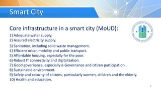 Smart City
Core infrastructure in a smart city (MoUD):
1) Adequate water supply.
2) Assured electricity supply.
3) Sanitation, including solid waste management.
4) Efficient urban mobility and public transport.
5) Affordable housing, especially for the poor.
6) Robust IT connectivity and digitalization.
7) Good governance, especially e-Governance and citizen participation.
8) Sustainable environment.
9) Safety and security of citizens, particularly women, children and the elderly.
10) Health and education.
2
 