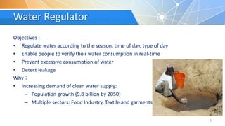Water Regulator
Objectives :
• Regulate water according to the season, time of day, type of day
• Enable people to verify their water consumption in real-time
• Prevent excessive consumption of water
• Detect leakage
Why ?
• Increasing demand of clean water supply:
– Population growth (9.8 billion by 2050)
– Multiple sectors: Food Industry, Textile and garments
3
 